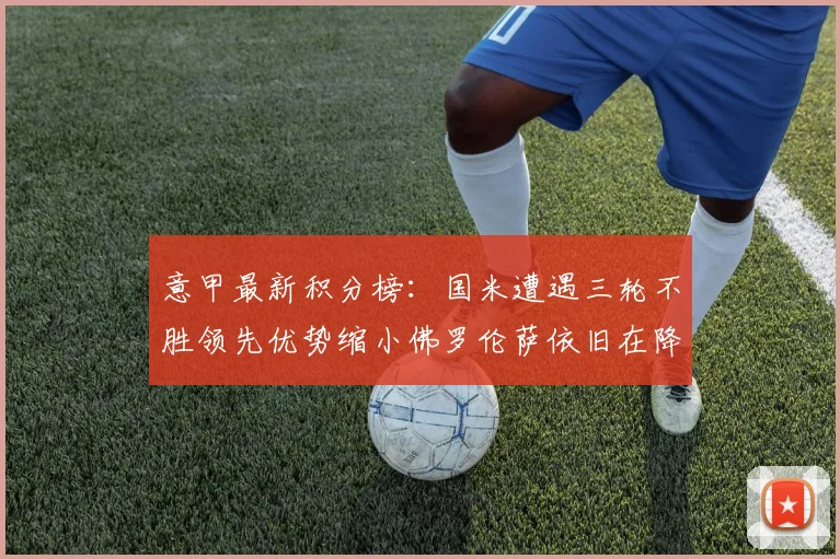 意甲最新积分榜：国米遭遇三轮不胜领先优势缩小佛罗伦萨依旧在降级区边缘挣扎