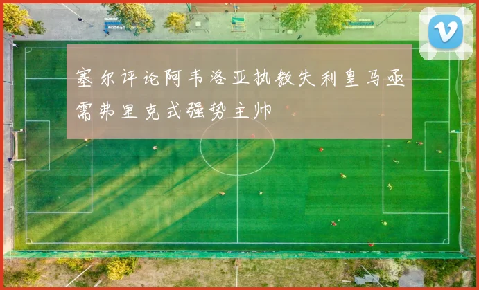塞尔评论阿韦洛亚执教失利皇马亟需弗里克式强势主帅