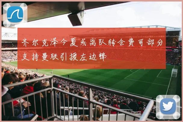 齐尔克泽今夏或离队转会费可部分支持曼联引援左边锋
