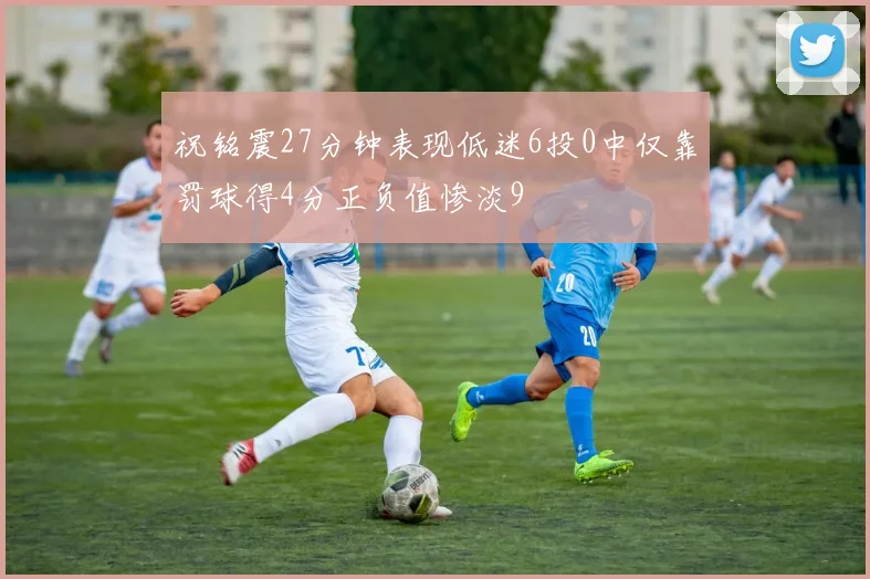 祝铭震27分钟表现低迷6投0中仅靠罚球得4分正负值惨淡9