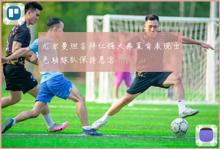 尤尔曼坦言拜仁强大弗莱肯表现出色助球队保持悬念