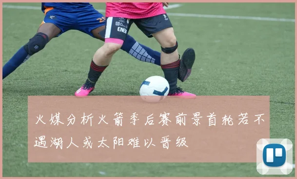 火媒分析火箭季后赛前景首轮若不遇湖人或太阳难以晋级