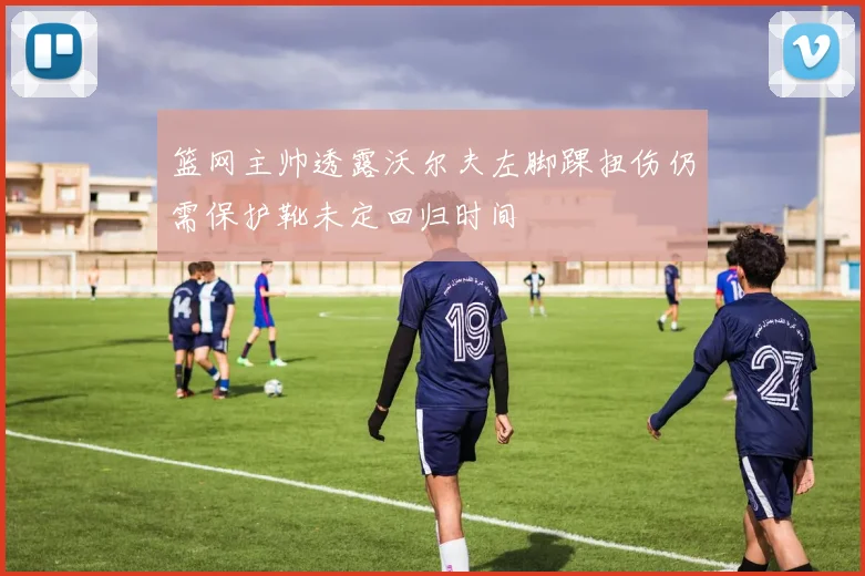篮网主帅透露沃尔夫左脚踝扭伤仍需保护靴未定回归时间