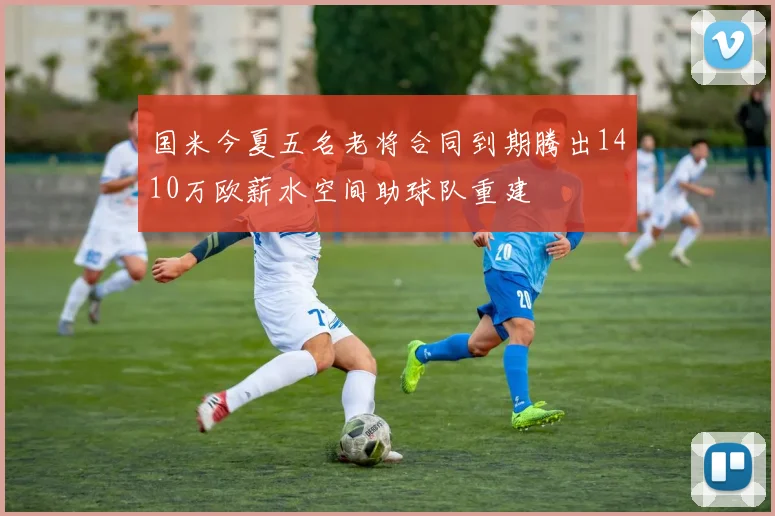 国米今夏五名老将合同到期腾出1410万欧薪水空间助球队重建