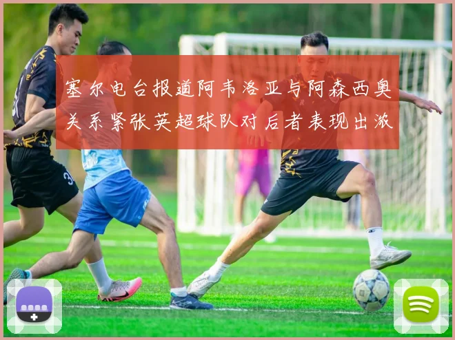 塞尔电台报道阿韦洛亚与阿森西奥关系紧张英超球队对后者表现出浓厚兴趣
