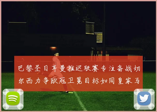 巴黎圣日耳曼推迟联赛专注备战切尔西力争欧冠卫冕目标如同皇家马德里