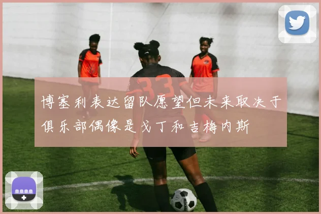 博塞利表达留队愿望但未来取决于俱乐部偶像是戈丁和吉梅内斯