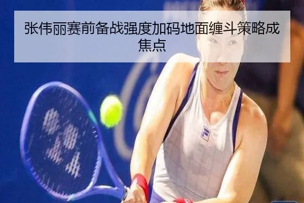张伟丽赛前备战强度加码地面缠斗策略成焦点